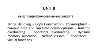 UNIT II
OBJECT ORIENTED PROGRAMMING CONCEPTS
String Handling – Copy Constructor - Polymorphism –
compile time and run time polymorphisms – function
overloading – operators overloading – dynamic
memory allocation - Nested classes - Inheritance –
virtual functions.
 