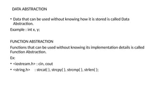 DATA ABSTRACTION
• Data that can be used without knowing how it is stored is called Data
Abstraction.
Example : int x, y;
FUNCTION ABSTRACTION
Functions that can be used without knowing its implementation details is called
Function Abstraction.
Ex:
• <iostream.h> : cin, cout
• <string.h> : strcat( ), strcpy( ), strcmp( ), strlen( );
 