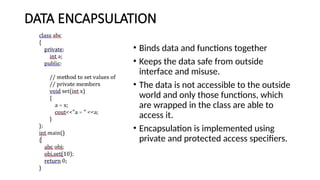 DATA ENCAPSULATION
• Binds data and functions together
• Keeps the data safe from outside
interface and misuse.
• The data is not accessible to the outside
world and only those functions, which
are wrapped in the class are able to
access it.
• Encapsulation is implemented using
private and protected access specifiers.
 