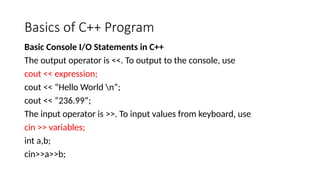 Basics of C++ Program
Basic Console I/O Statements in C++
The output operator is <<. To output to the console, use
cout << expression;
cout << “Hello World n”;
cout << “236.99”;
The input operator is >>. To input values from keyboard, use
cin >> variables;
int a,b;
cin>>a>>b;
 