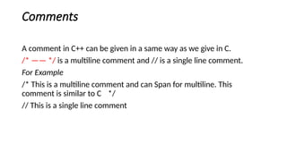 Comments
A comment in C++ can be given in a same way as we give in C.
/* —— */ is a multiline comment and // is a single line comment.
For Example
/* This is a multiline comment and can Span for multiline. This
comment is similar to C */
// This is a single line comment
 