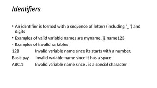 Identifiers
• An identifier is formed with a sequence of letters (including ‘_ ‘) and
digits
• Examples of valid variable names are myname, jj, name123
• Examples of invalid variables
12B Invalid variable name since its starts with a number.
Basic pay Invalid variable name since it has a space
ABC,1 Invalid variable name since , is a special character
 