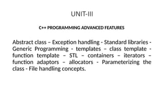 UNIT-III
C++ PROGRAMMING ADVANCED FEATURES
Abstract class – Exception handling - Standard libraries -
Generic Programming - templates – class template -
function template – STL – containers – iterators –
function adaptors – allocators - Parameterizing the
class - File handling concepts.
 