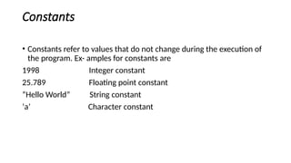 Constants
• Constants refer to values that do not change during the execution of
the program. Ex- amples for constants are
1998 Integer constant
25.789 Floating point constant
“Hello World” String constant
‘a’ Character constant
 
