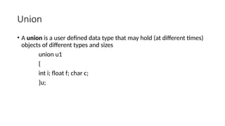 Union
• A union is a user defined data type that may hold (at different times)
objects of different types and sizes
union u1
{
int i; float f; char c;
}u;
 