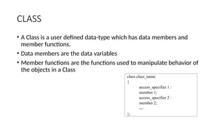 CLASS
• A Class is a user defined data-type which has data members and
member functions.
• Data members are the data variables
• Member functions are the functions used to manipulate behavior of
the objects in a Class
class class_name
{
access_specifier 1 :
member 1;
access_specifier 2 :
member 2;
---
};
 