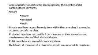 • Access specifiers modifies the access rights for the member and it
contains three keywords.
They are
•Private
•Protected
•Public
• Private members -accessible only from within the same class.It cannot be
accessed outside the class.
• Protected members - accessible from members of their same class and
also from members of their derived classes.
• Public members are accessible from anywhere.
• By default, all members of a class have private access for all its members.
 