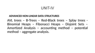 UNIT-IV
ADVANCED NON-LINEAR DATA STRUCTURES
AVL trees – B-Trees – Red-Black trees – Splay trees -
Binomial Heaps – Fibonacci Heaps – Disjoint Sets –
Amortized Analysis – accounting method – potential
method – aggregate analysis.
 