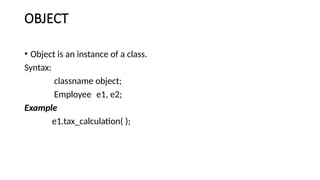 OBJECT
• Object is an instance of a class.
Syntax:
classname object;
Employee e1, e2;
Example
e1.tax_calculation( );
 