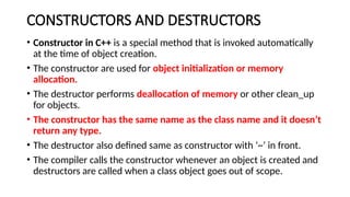 CONSTRUCTORS AND DESTRUCTORS
• Constructor in C++ is a special method that is invoked automatically
at the time of object creation.
• The constructor are used for object initialization or memory
allocation.
• The destructor performs deallocation of memory or other clean_up
for objects.
• The constructor has the same name as the class name and it doesn’t
return any type.
• The destructor also defined same as constructor with ‘~’ in front.
• The compiler calls the constructor whenever an object is created and
destructors are called when a class object goes out of scope.
 