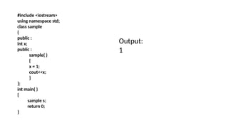 #include <iostream>
using namespace std;
class sample
{
public :
int x;
public :
sample( )
{
x = 1;
cout<<x;
}
};
int main( )
{
sample s;
return 0;
}
Output:
1
 