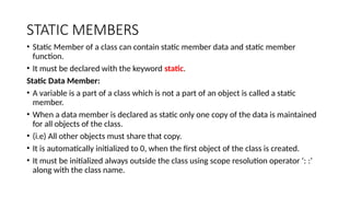 STATIC MEMBERS
• Static Member of a class can contain static member data and static member
function.
• It must be declared with the keyword static.
Static Data Member:
• A variable is a part of a class which is not a part of an object is called a static
member.
• When a data member is declared as static only one copy of the data is maintained
for all objects of the class.
• (i.e) All other objects must share that copy.
• It is automatically initialized to 0, when the first object of the class is created.
• It must be initialized always outside the class using scope resolution operator ‘: :’
along with the class name.
 