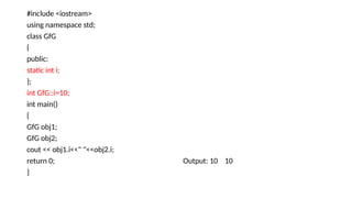 #include <iostream>
using namespace std;
class GfG
{
public:
static int i;
};
int GfG::i=10;
int main()
{
GfG obj1;
GfG obj2;
cout << obj1.i<<" "<<obj2.i;
return 0; Output: 10 10
}
 