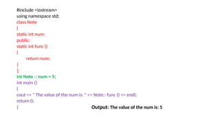 #include <iostream>
using namespace std;
class Note
{
static int num;
public:
static int func ()
{
return num;
}
};
int Note :: num = 5;
int main ()
{
cout << " The value of the num is: " << Note:: func () << endl;
return 0;
} Output: The value of the num is: 5
 