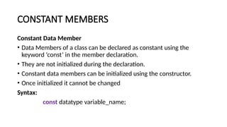 CONSTANT MEMBERS
Constant Data Member
• Data Members of a class can be declared as constant using the
keyword ‘const’ in the member declaration.
• They are not initialized during the declaration.
• Constant data members can be initialized using the constructor.
• Once initialized it cannot be changed
Syntax:
const datatype variable_name;
 