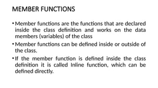 MEMBER FUNCTIONS
•Member functions are the functions that are declared
inside the class definition and works on the data
members (variables) of the class
•Member functions can be defined inside or outside of
the class.
•If the member function is defined inside the class
definition it is called Inline function, which can be
defined directly.
 