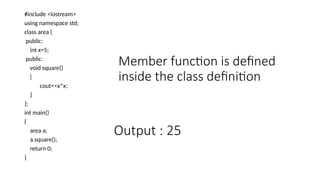 Member function is defined
inside the class definition
#include <iostream>
using namespace std;
class area {
public:
int x=5;
public:
void square()
{
cout<<x*x;
}
};
int main()
{
area a;
a.square();
return 0;
}
Output : 25
 