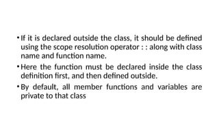 •If it is declared outside the class, it should be defined
using the scope resolution operator : : along with class
name and function name.
•Here the function must be declared inside the class
definition first, and then defined outside.
•By default, all member functions and variables are
private to that class
 