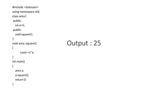 #include <iostream>
using namespace std;
class area {
public:
int x=5;
public:
void square();
};
void area::square()
{
cout<<x*x;
}
int main()
{
area a;
a.square();
return 0;
}
Output : 25
 