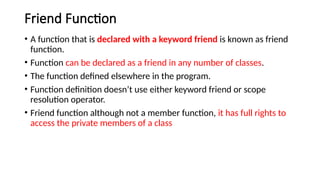 Friend Function
• A function that is declared with a keyword friend is known as friend
function.
• Function can be declared as a friend in any number of classes.
• The function defined elsewhere in the program.
• Function definition doesn’t use either keyword friend or scope
resolution operator.
• Friend function although not a member function, it has full rights to
access the private members of a class
 