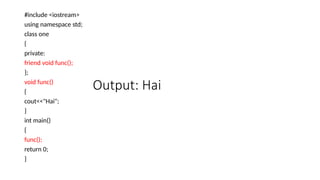 Output: Hai
#include <iostream>
using namespace std;
class one
{
private:
friend void func();
};
void func()
{
cout<<"Hai";
}
int main()
{
func();
return 0;
}
 
