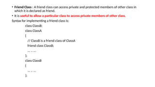 • Friend Class : A friend class can access private and protected members of other class in
which it is declared as friend.
• It is useful to allow a particular class to access private members of other class.
Syntax for implementing a friend class is:
class ClassB;
class ClassA
{
// ClassB is a friend class of ClassA
friend class ClassB;
... .. ...
};
class ClassB
{
... .. ...
};
 