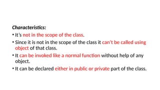 Characteristics:
• It’s not in the scope of the class.
• Since it is not in the scope of the class it can’t be called using
object of that class.
• It can be invoked like a normal function without help of any
object.
• It can be declared either in public or private part of the class.
 