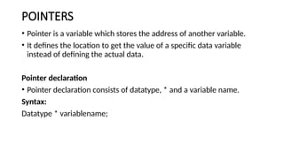 POINTERS
• Pointer is a variable which stores the address of another variable.
• It defines the location to get the value of a specific data variable
instead of defining the actual data.
Pointer declaration
• Pointer declaration consists of datatype, * and a variable name.
Syntax:
Datatype * variablename;
 