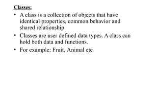 Classes:
• A class is a collection of objects that have
identical properties, common behavior and
shared relationship.
• Classes are user defined data types. A class can
hold both data and functions.
• For example: Fruit, Animal etc
 