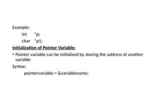 Example:
int *p;
char *p1;
Initialization of Pointer Variable:
• Pointer variable can be initialized by storing the address of another
variable
Syntax:
pointervariable = &variablename;
 