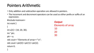 Pointers Arithmetic
• Only addition and subtraction operation are allowed in pointers.
• The increment and decrement operators can be used as either prefix or suffix of an
expression.
#include<iostream>
int main( )
{
int a[3] = {10, 20, 30};
int *ptr;
ptr = a;
std::cout<<“Elements of array<<"n";
std::cout<<ptr[0]<<ptr[1]<<ptr[2];
return 0;
}
Output
Elements of array
10
20
30
 
