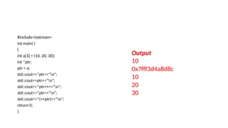 #include<iostream>
int main( )
{
int a[3] = {10, 20, 30};
int *ptr;
ptr = a;
std::cout<<*ptr<<"n";
std::cout<<ptr<<"n";
std::cout<<*ptr++<<"n";
std::cout<<*ptr<<"n";
std::cout<<*(++ptr)<<"n";
return 0;
}
Output
10
0x7fff3d4a8d8c
10
20
30
 