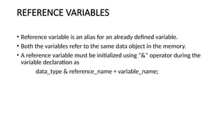 REFERENCE VARIABLES
• Reference variable is an alias for an already defined variable.
• Both the variables refer to the same data object in the memory.
• A reference variable must be initialized using “&” operator during the
variable declaration as
data_type & reference_name = variable_name;
 