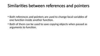 Similarities between references and pointers
• Both references and pointers are used to change local variables of
one function inside another function.
• Both of them can be used to save copying objects when passed as
arguments to function.
 