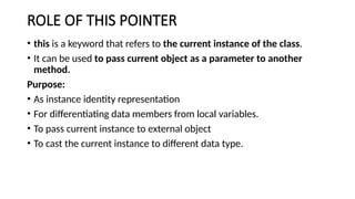 ROLE OF THIS POINTER
• this is a keyword that refers to the current instance of the class.
• It can be used to pass current object as a parameter to another
method.
Purpose:
• As instance identity representation
• For differentiating data members from local variables.
• To pass current instance to external object
• To cast the current instance to different data type.
 
