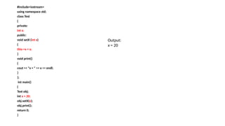 #include<iostream>
using namespace std;
class Test
{
private:
int x;
public:
void setX (int x)
{
this->x = x;
}
void print()
{
cout << "x = " << x << endl;
}
};
int main()
{
Test obj;
int x = 20;
obj.setX(x);
obj.print();
return 0;
}
Output:
x = 20
 