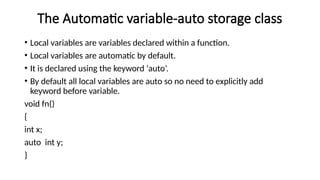 The Automatic variable-auto storage class
• Local variables are variables declared within a function.
• Local variables are automatic by default.
• It is declared using the keyword ‘auto’.
• By default all local variables are auto so no need to explicitly add
keyword before variable.
void fn()
{
int x;
auto int y;
}
 