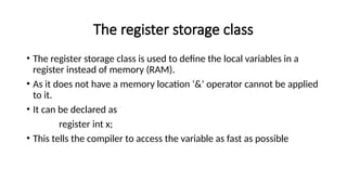 The register storage class
• The register storage class is used to define the local variables in a
register instead of memory (RAM).
• As it does not have a memory location ‘&’ operator cannot be applied
to it.
• It can be declared as
register int x;
• This tells the compiler to access the variable as fast as possible
 