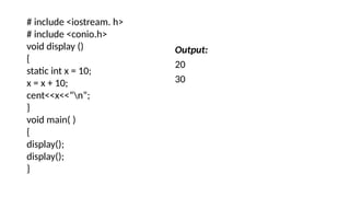 # include <iostream. h>
# include <conio.h>
void display ()
{
static int x = 10;
x = x + 10;
cent<<x<<“n”;
}
void main( )
{
display();
display();
}
Output:
20
30
 