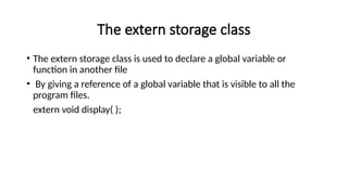 The extern storage class
• The extern storage class is used to declare a global variable or
function in another file
• By giving a reference of a global variable that is visible to all the
program files.
extern void display( );
 