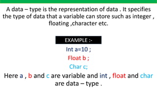 A data – type is the representation of data . It specifies
the type of data that a variable can store such as integer ,
floating ,character etc.
Example :-
Int a=10 ;
Float b ;
Char c;
Here a , b and c are variable and int , float and char
are data – type .
EXAMPLE :-
 