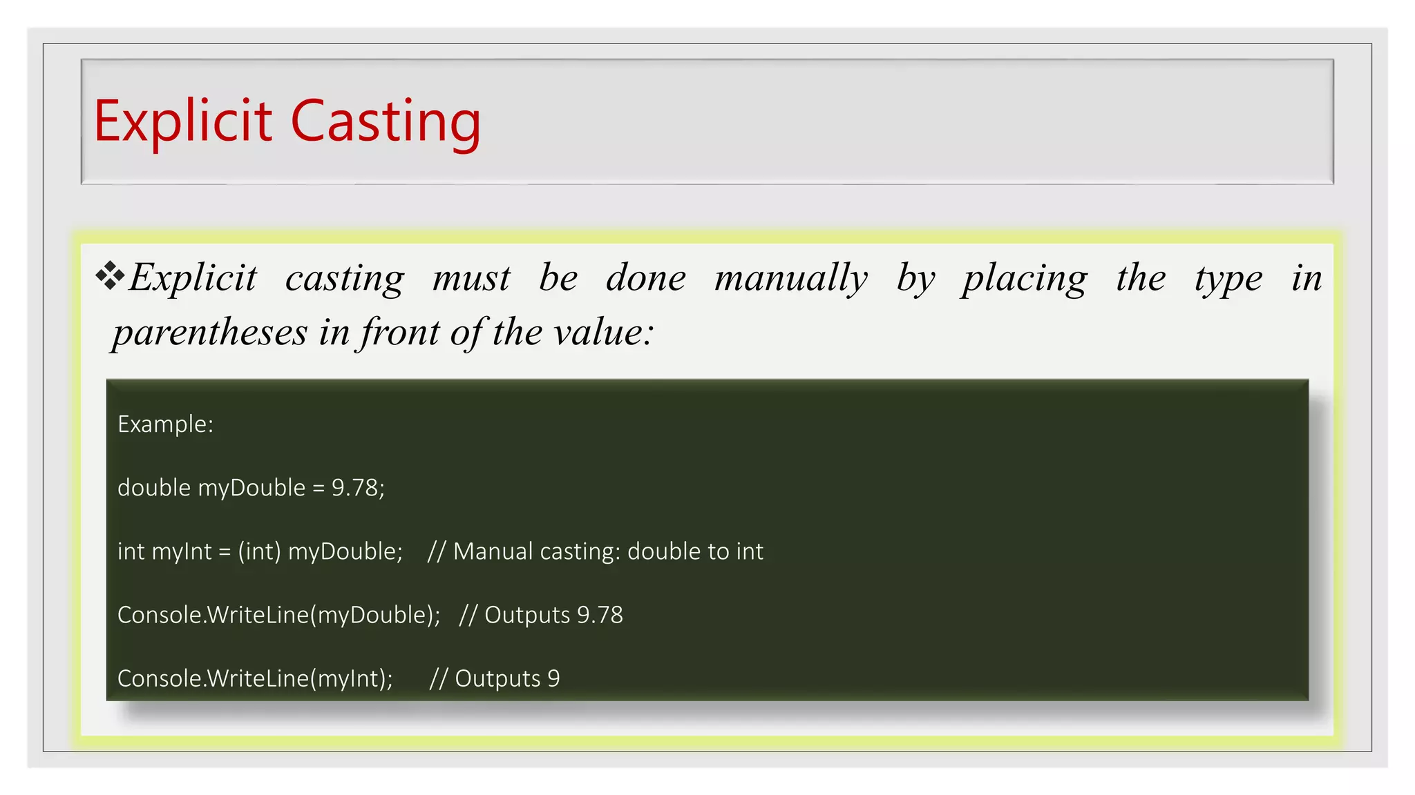 Explicit Casting
Explicit casting must be done manually by placing the type in
parentheses in front of the value:
Example:
double myDouble = 9.78;
int myInt = (int) myDouble; // Manual casting: double to int
Console.WriteLine(myDouble); // Outputs 9.78
Console.WriteLine(myInt); // Outputs 9
 