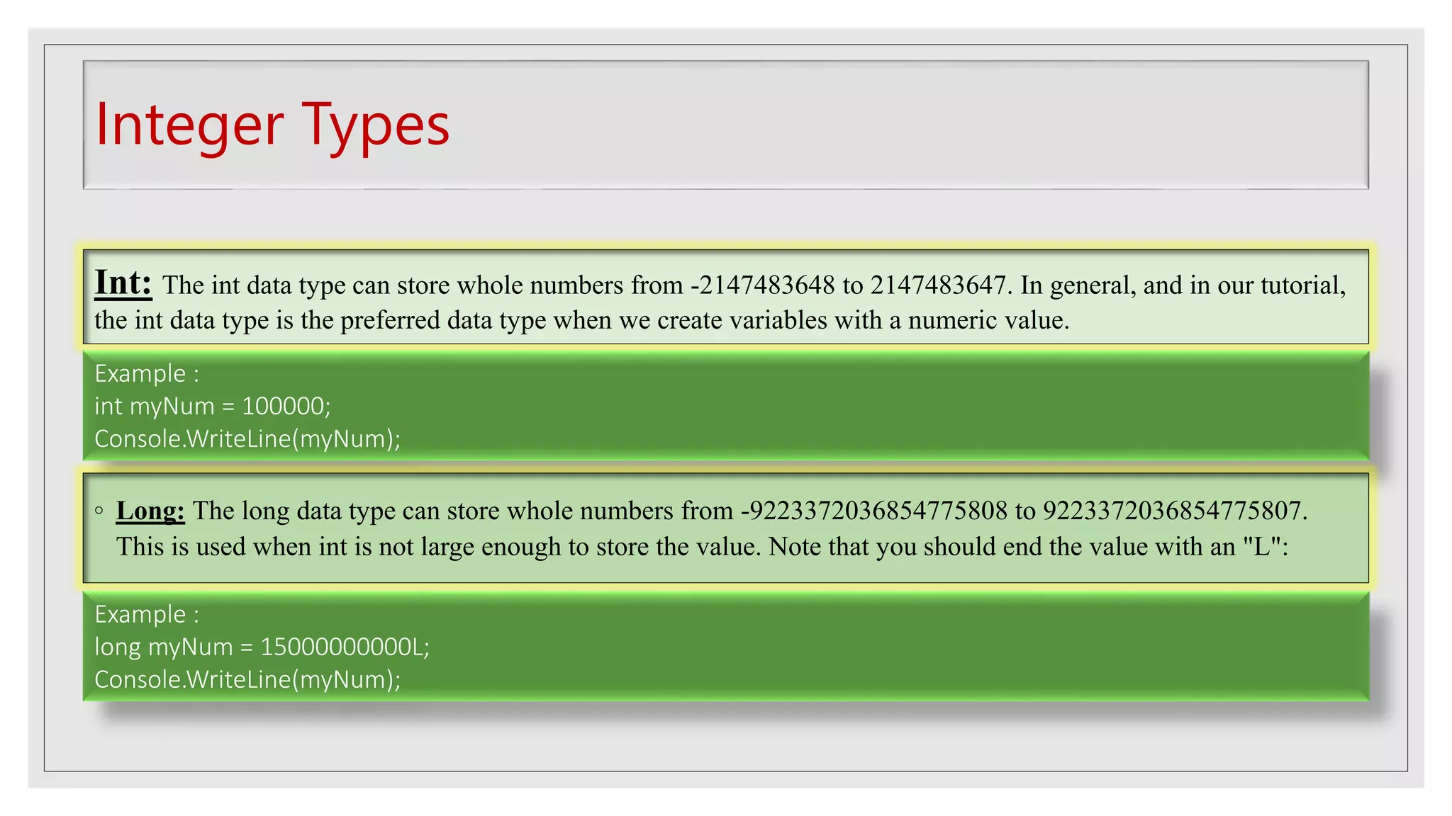 Integer Types
Int: The int data type can store whole numbers from -2147483648 to 2147483647. In general, and in our tutorial,
the int data type is the preferred data type when we create variables with a numeric value.
Example :
int myNum = 100000;
Console.WriteLine(myNum);
◦ Long: The long data type can store whole numbers from -9223372036854775808 to 9223372036854775807.
This is used when int is not large enough to store the value. Note that you should end the value with an "L":
Example :
long myNum = 15000000000L;
Console.WriteLine(myNum);
 