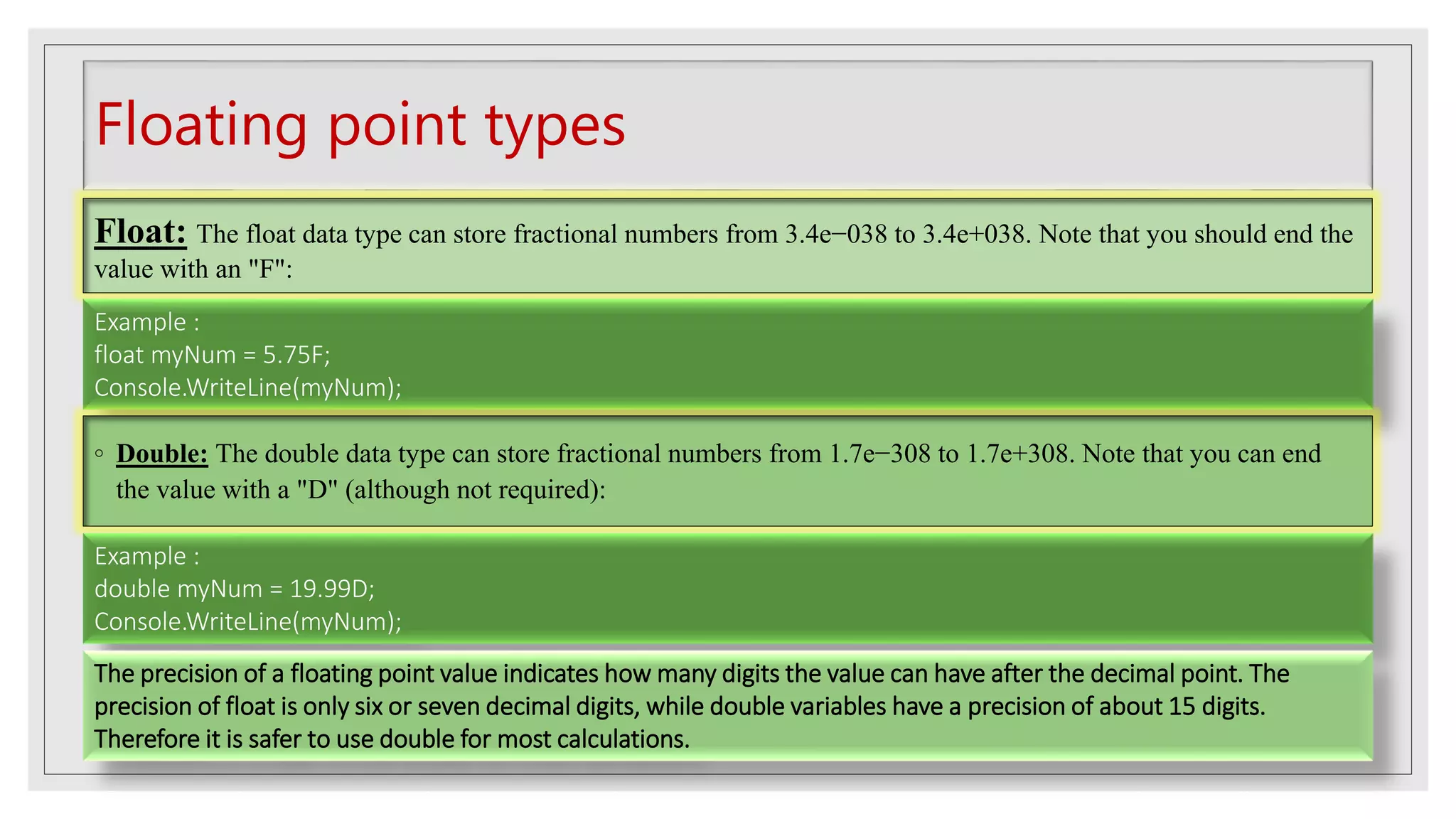 Floating point types
Float: The float data type can store fractional numbers from 3.4e−038 to 3.4e+038. Note that you should end the
value with an "F":
Example :
float myNum = 5.75F;
Console.WriteLine(myNum);
◦ Double: The double data type can store fractional numbers from 1.7e−308 to 1.7e+308. Note that you can end
the value with a "D" (although not required):
Example :
double myNum = 19.99D;
Console.WriteLine(myNum);
The precision of a floating point value indicates how many digits the value can have after the decimal point. The
precision of float is only six or seven decimal digits, while double variables have a precision of about 15 digits.
Therefore it is safer to use double for most calculations.
 