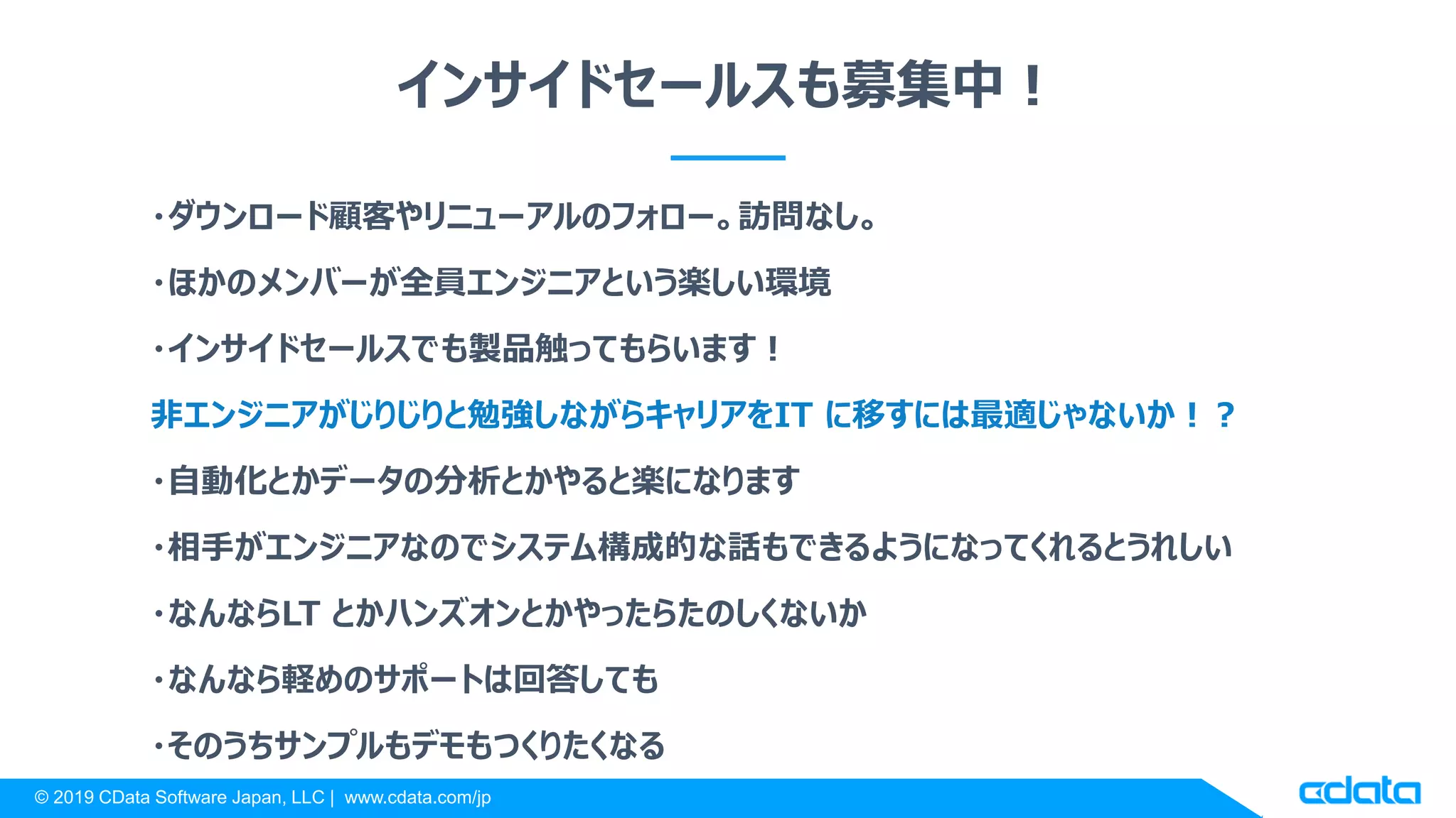 © 2019 CData Software Japan, LLC | www.cdata.com/jp
インサイドセールスも募集中！
・ダウンロード顧客やリニューアルのフォロー。訪問なし。
・ほかのメンバーが全員エンジニアという楽しい環境
・インサイドセールスでも製品触ってもらいます！
非エンジニアがじりじりと勉強しながらキャリアをIT に移すには最適じゃないか！？
・自動化とかデータの分析とかやると楽になります
・相手がエンジニアなのでシステム構成的な話もできるようになってくれるとうれしい
・なんならLT とかハンズオンとかやったらたのしくないか
・なんなら軽めのサポートは回答しても
・そのうちサンプルもデモもつくりたくなる
 