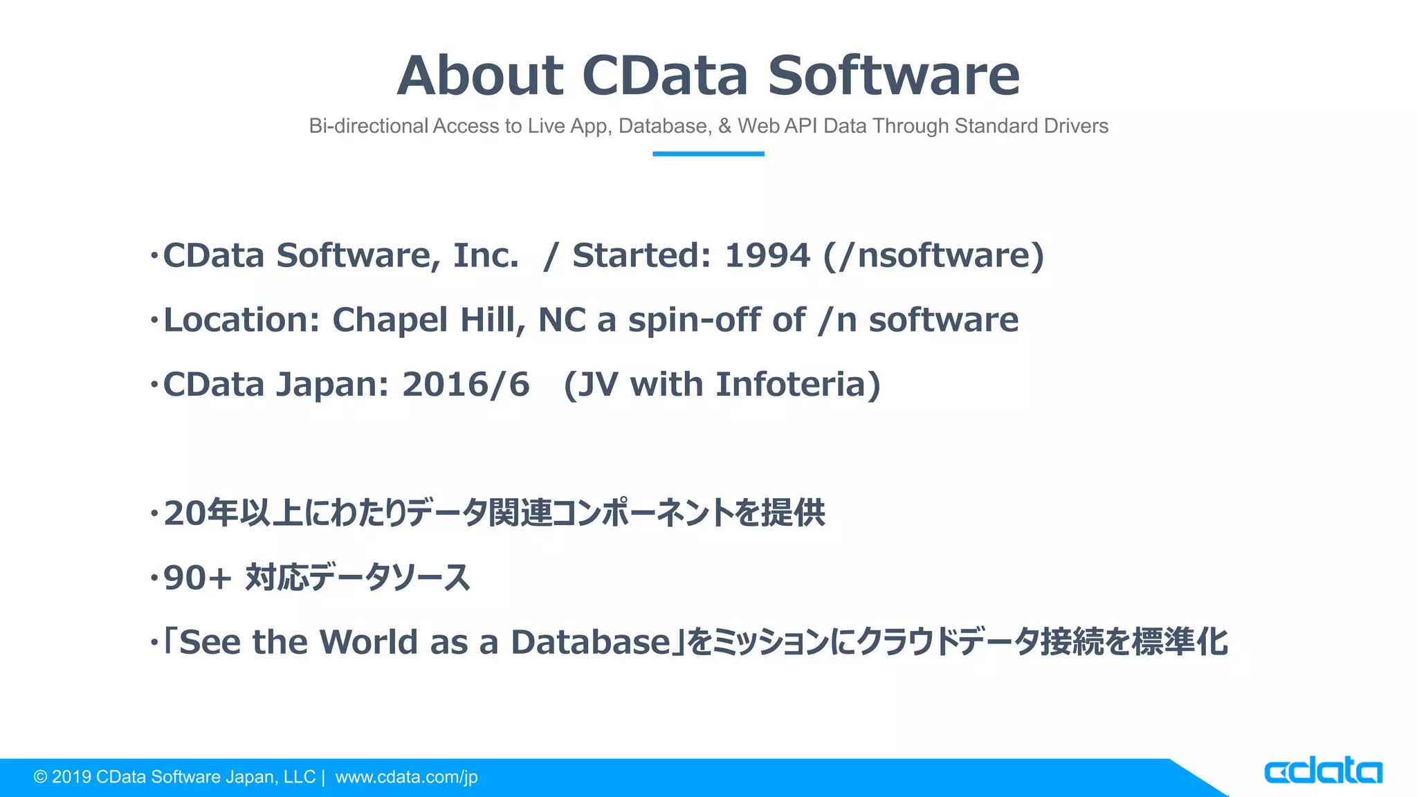 © 2019 CData Software Japan, LLC | www.cdata.com/jp
About CData Software
Bi-directional Access to Live App, Database, & Web API Data Through Standard Drivers
・CData Software, Inc. / Started: 1994 (/nsoftware)
・Location: Chapel Hill, NC a spin-off of /n software
・CData Japan: 2016/6 (JV with Infoteria)
・20年以上にわたりデータ関連コンポーネントを提供
・90+ 対応データソース
・「See the World as a Database」をミッションにクラウドデータ接続を標準化
 