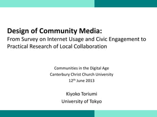 Design of Community Media:
From Survey on Internet Usage and Civic Engagement to
Practical Research of Local Collaboration
Communities in the Digital Age
Canterbury Christ Church University
12th June 2013
Kiyoko Toriumi
University of Tokyo
 