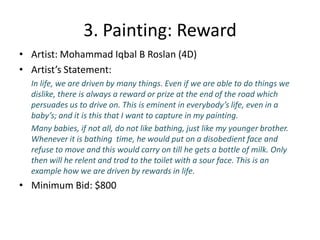3. Painting: RewardArtist: Mohammad Iqbal B Roslan(4D)Artist’s Statement: In life, we are driven by many things. Even if we are able to do things we dislike, there is always a reward or prize at the end of the road which persuades us to drive on. This is eminent in everybody’s life, even in a baby’s; and it is this that I want to capture in my painting.	Many babies, if not all, do not like bathing, just like my younger brother. Whenever it is bathing  time, he would put on a disobedient face and refuse to move and this would carry on till he gets a bottle of milk. Only then will he relent and trod to the toilet with a sour face. This is an example how we are driven by rewards in life.Minimum Bid: $800