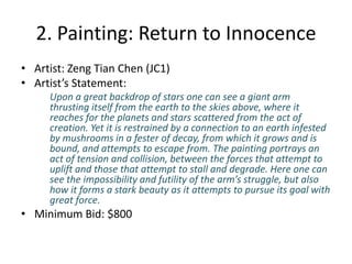 2. Painting: Return to InnocenceArtist: ZengTian Chen (JC1)Artist’s Statement: Upon a great backdrop of stars one can see a giant arm thrusting itself from the earth to the skies above, where it reaches for the planets and stars scattered from the act of creation. Yet it is restrained by a connection to an earth infested by mushrooms in a fester of decay, from which it grows and is bound, and attempts to escape from. The painting portrays an act of tension and collision, between the forces that attempt to uplift and those that attempt to stall and degrade. Here one can see the impossibility and futility of the arm’s struggle, but also how it forms a stark beauty as it attempts to pursue its goal with great force.Minimum Bid: $800
