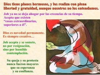 Job ya no se deja ahogar por las creencias de su tiempo.
Acepta que existen
“cosas extraordinarias,
superiores a él”.
Dios tiene planes hermosos, y los realiza con plenaDios tiene planes hermosos, y los realiza con plena
libertad y gratuidad, aunque nosotros no los entendamos.libertad y gratuidad, aunque nosotros no los entendamos.
Dios es novedad permanente.
Es siempre creativo…
Job acepta y se somete,
no por resignación,
sino por humilde
contemplación.
Su queja y su protesta
nunca fueron mayores
que su esperanza
y su confianza.
 